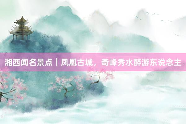 湘西闻名景点|凤凰古城,奇峰秀水醉游东说念主