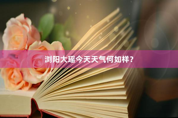 浏阳大瑶今天天气何如样?