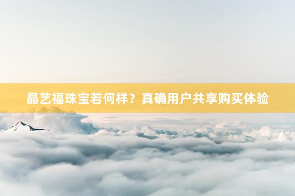 晶艺福珠宝若何样?真确用户共享购买体验