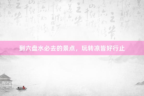 到六盘水必去的景点,玩转凉皆好行止